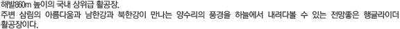 해발860m 높이의 국내 상위급 활공장. 주변 삼림의 아름다움과 남한강과 북한강이 만나는 양수리의 풍경을 하늘에서 내려다볼 수 있는 전망좋은 행글라이더 활공장이다.